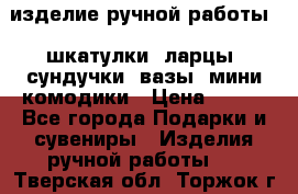 изделие ручной работы : шкатулки, ларцы, сундучки, вазы, мини комодики › Цена ­ 500 - Все города Подарки и сувениры » Изделия ручной работы   . Тверская обл.,Торжок г.